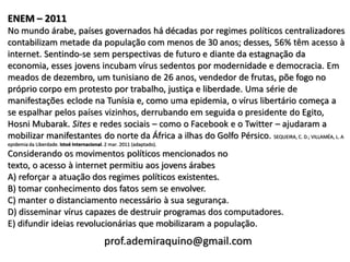 ENEM – 2011
No mundo árabe, países governados há décadas por regimes políticos centralizadores
contabilizam metade da população com menos de 30 anos; desses, 56% têm acesso à
internet. Sentindo-se sem perspectivas de futuro e diante da estagnação da
economia, esses jovens incubam vírus sedentos por modernidade e democracia. Em
meados de dezembro, um tunisiano de 26 anos, vendedor de frutas, põe fogo no
próprio corpo em protesto por trabalho, justiça e liberdade. Uma série de
manifestações eclode na Tunísia e, como uma epidemia, o vírus libertário começa a
se espalhar pelos países vizinhos, derrubando em seguida o presidente do Egito,
Hosni Mubarak. Sites e redes sociais – como o Facebook e o Twitter – ajudaram a
mobilizar manifestantes do norte da África a ilhas do Golfo Pérsico. SEQUEIRA, C. D.; VILLAMÉA, L. A
epidemia da Liberdade. Istoé Internacional. 2 mar. 2011 (adaptado).
Considerando os movimentos políticos mencionados no
texto, o acesso à internet permitiu aos jovens árabes
A) reforçar a atuação dos regimes políticos existentes.
B) tomar conhecimento dos fatos sem se envolver.
C) manter o distanciamento necessário à sua segurança.
D) disseminar vírus capazes de destruir programas dos computadores.
E) difundir ideias revolucionárias que mobilizaram a população.
                                           prof.ademiraquino@gmail.com
 