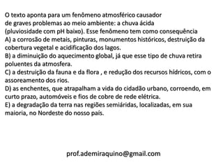 O texto aponta para um fenômeno atmosférico causador
de graves problemas ao meio ambiente: a chuva ácida
(pluviosidade com pH baixo). Esse fenômeno tem como consequência
A) a corrosão de metais, pinturas, monumentos históricos, destruição da
cobertura vegetal e acidificação dos lagos.
B) a diminuição do aquecimento global, já que esse tipo de chuva retira
poluentes da atmosfera.
C) a destruição da fauna e da flora , e redução dos recursos hídricos, com o
assoreamento dos rios.
D) as enchentes, que atrapalham a vida do cidadão urbano, corroendo, em
curto prazo, automóveis e fios de cobre de rede elétrica.
E) a degradação da terra nas regiões semiáridas, localizadas, em sua
maioria, no Nordeste do nosso país.




                      prof.ademiraquino@gmail.com
 