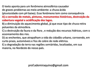 O texto aponta para um fenômeno atmosférico causador
de graves problemas ao meio ambiente: a chuva ácida
(pluviosidade com pH baixo). Esse fenômeno tem como consequência
A) a corrosão de metais, pinturas, monumentos históricos, destruição da
cobertura vegetal e acidificação dos lagos.
B) a diminuição do aquecimento global, já que esse tipo de chuva retira
poluentes da atmosfera.
C) a destruição da fauna e da flora , e redução dos recursos hídricos, com o
assoreamento dos rios.
D) as enchentes, que atrapalham a vida do cidadão urbano, corroendo, em
curto prazo, automóveis e fios de cobre de rede elétrica.
E) a degradação da terra nas regiões semiáridas, localizadas, em sua
maioria, no Nordeste do nosso país.




                      prof.ademiraquino@gmail.com
 