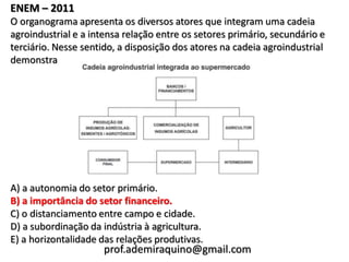 ENEM – 2011
O organograma apresenta os diversos atores que integram uma cadeia
agroindustrial e a intensa relação entre os setores primário, secundário e
terciário. Nesse sentido, a disposição dos atores na cadeia agroindustrial
demonstra




A) a autonomia do setor primário.
B) a importância do setor financeiro.
C) o distanciamento entre campo e cidade.
D) a subordinação da indústria à agricultura.
E) a horizontalidade das relações produtivas.
                     prof.ademiraquino@gmail.com
 