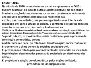ENEM – 2011
Na década de 1990, os movimentos sociais camponeses e as ONGs
tiveram destaque, ao lado de outros sujeitos coletivos. Na sociedade
brasileira, a ação dos movimentos sociais vem construindo lentamente
um conjunto de práticas democráticas no interior das
escolas, das comunidades, dos grupos organizados e na interface da
sociedade civil com o Estado. O diálogo, o confronto e o conflito tem sido
os motores no processo de construção democrática.
SOUZA, M. A. Movimentos sociais no Brasil contemporâneo: participação e possibilidades das
práticas democráticas. Disponível em: http://www.ces.uc.pt. Acesso em: 30 abr. 2010
Segundo o texto, os movimentos sociais contribuem para o processo de
construção democrática, porque
A) determinam o papel do Estado nas transformações socioeconômicas.
B) aumentam o clima de tensão social na sociedade civil.
C) pressionam o Estado para o atendimento das demandas da sociedade.
D) privilegiam determinadas parcelas da sociedade em detrimento das
demais.
E) propiciam a adoção de valores éticos pelos órgãos do Estado.
                     prof.ademiraquino@gmail.com
 