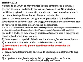 ENEM – 2011
Na década de 1990, os movimentos sociais camponeses e as ONGs
tiveram destaque, ao lado de outros sujeitos coletivos. Na sociedade
brasileira, a ação dos movimentos sociais vem construindo lentamente
um conjunto de práticas democráticas no interior das
escolas, das comunidades, dos grupos organizados e na interface da
sociedade civil com o Estado. O diálogo, o confronto e o conflito tem sido
os motores no processo de construção democrática.
SOUZA, M. A. Movimentos sociais no Brasil contemporâneo: participação e possibilidades das
práticas democráticas. Disponível em: http://www.ces.uc.pt. Acesso em: 30 abr. 2010
Segundo o texto, os movimentos sociais contribuem para o processo de
construção democrática, porque
A) determinam o papel do Estado nas transformações socioeconômicas.
B) aumentam o clima de tensão social na sociedade civil.
C) pressionam o Estado para o atendimento das demandas da
sociedade.
D) privilegiam determinadas parcelas da sociedade em detrimento das
demais.
E) propiciam a adoção de valores éticos pelos órgãos do Estado.
                     prof.ademiraquino@gmail.com
 