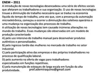 ENEM – 2011
A introdução de novas tecnologias desencadeou uma série de efeitos sociais
que afetaram os trabalhadores e sua organização. O uso de novas tecnologias
trouxe a diminuição do trabalho necessário que se traduz na economia
líquida do tempo de trabalho, uma vez que, com a presença da automação
microeletrônica, começou a ocorrer a diminuição dos coletivos operários e
uma mudança na organização dos processos de trabalho.
A utilização de novas tecnologias tem causado inúmeras alterações no
mundo do trabalho. Essas mudanças são observadas em um modelo de
produção caracterizado
A) pelo uso intensivo do trabalho manual para desenvolver produtos
autênticos e personalizados.
B) pelo ingresso tardio das mulheres no mercado de trabalho no setor
industrial.
C) pela participação ativa das empresas e dos próprios trabalhadores no
processo de qualificação laboral.
D) pelo aumento na oferta de vagas para trabalhadores
especializados em funções repetitivas.
E) pela manutenção de estoques de larga escala em função da alta
produtividade.         prof.ademiraquino@gmail.com
 