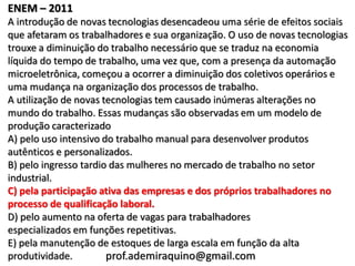 ENEM – 2011
A introdução de novas tecnologias desencadeou uma série de efeitos sociais
que afetaram os trabalhadores e sua organização. O uso de novas tecnologias
trouxe a diminuição do trabalho necessário que se traduz na economia
líquida do tempo de trabalho, uma vez que, com a presença da automação
microeletrônica, começou a ocorrer a diminuição dos coletivos operários e
uma mudança na organização dos processos de trabalho.
A utilização de novas tecnologias tem causado inúmeras alterações no
mundo do trabalho. Essas mudanças são observadas em um modelo de
produção caracterizado
A) pelo uso intensivo do trabalho manual para desenvolver produtos
autênticos e personalizados.
B) pelo ingresso tardio das mulheres no mercado de trabalho no setor
industrial.
C) pela participação ativa das empresas e dos próprios trabalhadores no
processo de qualificação laboral.
D) pelo aumento na oferta de vagas para trabalhadores
especializados em funções repetitivas.
E) pela manutenção de estoques de larga escala em função da alta
produtividade.         prof.ademiraquino@gmail.com
 