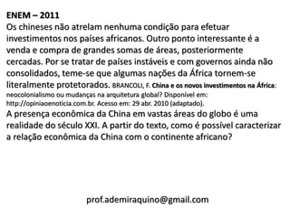 ENEM – 2011
Os chineses não atrelam nenhuma condição para efetuar
investimentos nos países africanos. Outro ponto interessante é a
venda e compra de grandes somas de áreas, posteriormente
cercadas. Por se tratar de países instáveis e com governos ainda não
consolidados, teme-se que algumas nações da África tornem-se
literalmente protetorados. BRANCOLI, F. China e os novos investimentos na África:
neocolonialismo ou mudanças na arquitetura global? Disponível em:
http://opiniaoenoticia.com.br. Acesso em: 29 abr. 2010 (adaptado).
A presença econômica da China em vastas áreas do globo é uma
realidade do século XXI. A partir do texto, como é possível caracterizar
a relação econômica da China com o continente africano?




                          prof.ademiraquino@gmail.com
 