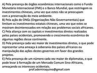 A) Pela presença de órgãos econômicos internacionais como o Fundo
Monetário Internacional (FMI) e o Banco Mundial, que restringem os
investimentos chineses, uma vez que estes não se preocupam
com a preservação do meio ambiente.
B) Pela ação de ONGs (Organizações Não Governamentais) que
limitam os investimentos estatais chineses, uma vez que estes se
mostram desinteressados em relação aos problemas sociais africanos.
C) Pela aliança com os capitais e investimentos diretos realizados
pelos países ocidentais, promovendo o crescimento econômico de
algumas regiões desse continente.
D) Pela presença cada vez maior de investimentos diretos, o que pode
representar uma ameaça à soberania dos países africanos ou
manipulação das ações destes governos em favor dos grandes
projetos.
E) Pela presença de um número cada vez maior de diplomatas, o que
pode levar à formação de um Mercado Comum Sino-Africano,
ameaçando os interesses ocidentais.
                    prof.ademiraquino@gmail.com
 