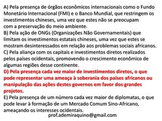 A) Pela presença de órgãos econômicos internacionais como o Fundo
Monetário Internacional (FMI) e o Banco Mundial, que restringem os
investimentos chineses, uma vez que estes não se preocupam
com a preservação do meio ambiente.
B) Pela ação de ONGs (Organizações Não Governamentais) que
limitam os investimentos estatais chineses, uma vez que estes se
mostram desinteressados em relação aos problemas sociais africanos.
C) Pela aliança com os capitais e investimentos diretos realizados
pelos países ocidentais, promovendo o crescimento econômico de
algumas regiões desse continente.
D) Pela presença cada vez maior de investimentos diretos, o que
pode representar uma ameaça à soberania dos países africanos ou
manipulação das ações destes governos em favor dos grandes
projetos.
E) Pela presença de um número cada vez maior de diplomatas, o que
pode levar à formação de um Mercado Comum Sino-Africano,
ameaçando os interesses ocidentais.
                    prof.ademiraquino@gmail.com
 
