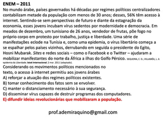ENEM – 2011
No mundo árabe, países governados há décadas por regimes políticos centralizadores
contabilizam metade da população com menos de 30 anos; desses, 56% têm acesso à
internet. Sentindo-se sem perspectivas de futuro e diante da estagnação da
economia, esses jovens incubam vírus sedentos por modernidade e democracia. Em
meados de dezembro, um tunisiano de 26 anos, vendedor de frutas, põe fogo no
próprio corpo em protesto por trabalho, justiça e liberdade. Uma série de
manifestações eclode na Tunísia e, como uma epidemia, o vírus libertário começa a
se espalhar pelos países vizinhos, derrubando em seguida o presidente do Egito,
Hosni Mubarak. Sites e redes sociais – como o Facebook e o Twitter – ajudaram a
mobilizar manifestantes do norte da África a ilhas do Golfo Pérsico. SEQUEIRA, C. D.; VILLAMÉA, L. A
epidemia da Liberdade. Istoé Internacional. 2 mar. 2011 (adaptado).
Considerando os movimentos políticos mencionados no
texto, o acesso à internet permitiu aos jovens árabes
A) reforçar a atuação dos regimes políticos existentes.
B) tomar conhecimento dos fatos sem se envolver.
C) manter o distanciamento necessário à sua segurança.
D) disseminar vírus capazes de destruir programas dos computadores.
E) difundir ideias revolucionárias que mobilizaram a população.

                                            prof.ademiraquino@gmail.com
 