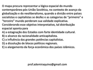 O mapa procura representar a lógica espacial do mundo
contemporâneo pós-União Soviética, no contexto de avanço da
globalização e do neoliberalismo, quando a divisão entre países
socialistas e capitalistas se desfez e as categorias de “primeiro” e
“terceiro” mundo perderam sua validade explicativa.
Considerando esse objetivo interpretativo, tal distribuição
espacial aponta para
A) a estagnação dos Estados com forte identidade cultural.
B) o alcance da racionalidade anticapitalista.
C) a influência das grandes potências capitalistas.
D) a dissolução de blocos políticos regionais.
E) o alargamento da força econômica dos países islâmicos.




                     prof.ademiraquino@gmail.com
 
