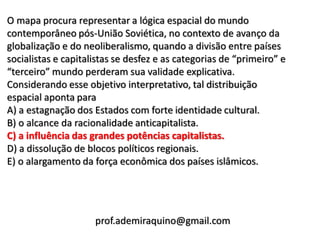 O mapa procura representar a lógica espacial do mundo
contemporâneo pós-União Soviética, no contexto de avanço da
globalização e do neoliberalismo, quando a divisão entre países
socialistas e capitalistas se desfez e as categorias de “primeiro” e
“terceiro” mundo perderam sua validade explicativa.
Considerando esse objetivo interpretativo, tal distribuição
espacial aponta para
A) a estagnação dos Estados com forte identidade cultural.
B) o alcance da racionalidade anticapitalista.
C) a influência das grandes potências capitalistas.
D) a dissolução de blocos políticos regionais.
E) o alargamento da força econômica dos países islâmicos.




                     prof.ademiraquino@gmail.com
 