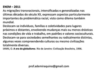 ENEM – 2011
As migrações transnacionais, intensificadas e generalizadas nas
últimas décadas do século XX, expressam aspectos particularmente
importantes da problemática racial, visto como dilema também
mundial.
Deslocam-se indivíduos, famílias e coletividades para lugares
próximos e distantes, envolvendo mudanças mais ou menos drásticas
nas condições de vida e trabalho, em padrões e valores socioculturais.
Deslocam-se para sociedades semelhantes ou radicalmente distintas,
algumas vezes compreendendo culturas ou mesmo civilizações
totalmente diversas.
IANNI, O. A era do globalismo. Rio de Janeiro: Civilização Brasileira, 1996.




                        prof.ademiraquino@gmail.com
 