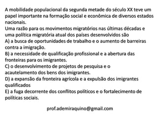 A mobilidade populacional da segunda metade do século XX teve um
papel importante na formação social e econômica de diversos estados
nacionais.
Uma razão para os movimentos migratórios nas últimas décadas e
uma política migratória atual dos países desenvolvidos são
A) a busca de oportunidades de trabalho e o aumento de barreiras
contra a imigração.
B) a necessidade de qualificação profissional e a abertura das
fronteiras para os imigrantes.
C) o desenvolvimento de projetos de pesquisa e o
acautelamento dos bens dos imigrantes.
D) a expansão da fronteira agrícola e a expulsão dos imigrantes
qualificados
E) a fuga decorrente dos conflitos políticos e o fortalecimento de
políticas sociais.

                  prof.ademiraquino@gmail.com
 
