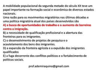 A mobilidade populacional da segunda metade do século XX teve um
papel importante na formação social e econômica de diversos estados
nacionais.
Uma razão para os movimentos migratórios nas últimas décadas e
uma política migratória atual dos países desenvolvidos são
A) a busca de oportunidades de trabalho e o aumento de barreiras
contra a imigração.
B) a necessidade de qualificação profissional e a abertura das
fronteiras para os imigrantes.
C) o desenvolvimento de projetos de pesquisa e o
acautelamento dos bens dos imigrantes.
D) a expansão da fronteira agrícola e a expulsão dos imigrantes
qualificados
E) a fuga decorrente dos conflitos políticos e o fortalecimento de
políticas sociais.

                  prof.ademiraquino@gmail.com
 