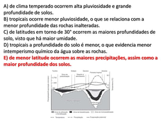 A) de clima temperado ocorrem alta pluviosidade e grande
profundidade de solos.
B) tropicais ocorre menor pluviosidade, o que se relaciona com a
menor profundidade das rochas inalteradas.
C) de latitudes em torno de 30° ocorrem as maiores profundidades de
solo, visto que há maior umidade.
D) tropicais a profundidade do solo é menor, o que evidencia menor
intemperismo químico da água sobre as rochas.
E) de menor latitude ocorrem as maiores precipitações, assim como a
maior profundidade dos solos.
 