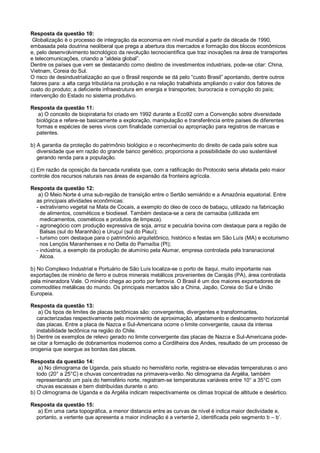 Resposta da questão 10:
Globalização é o processo de integração da economia em nível mundial a partir da década de 1990,
embasada pela doutrina neoliberal que prega a abertura dos mercados e formação dos blocos econômicos
e, pelo desenvolvimento tecnológico da revolução tecnocientífica que traz inovações na área de transportes
e telecomunicações, criando a “aldeia global”.
Dentre os países que vem se destacando como destino de investimentos industriais, pode-se citar: China,
Vietnam, Coreia do Sul.
O risco de desindustrialização ao que o Brasil responde se dá pelo “custo Brasil” apontando, dentre outros
fatores para: a alta carga tributária na produção e na relação trabalhista ampliando o valor dos fatores de
custo do produto; a deficiente infraestrutura em energia e transportes; burocracia e corrupção do país;
intervenção do Estado no sistema produtivo.
Resposta da questão 11:
a) O conceito de biopirataria foi criado em 1992 durante a Eco92 com a Convenção sobre diversidade
biológica e refere-se basicamente a exploração, manipulação e transferência entre países de diferentes
formas e espécies de seres vivos com finalidade comercial ou apropriação para registros de marcas e
patentes.
b) A garantia da proteção do patrimônio biológico e o reconhecimento do direito de cada país sobre sua
diversidade que em razão do grande banco genético, proporciona a possibilidade do uso sustentável
gerando renda para a população.
c) Em razão da oposição da bancada ruralista que, com a ratificação do Protocolo seria afetada pelo maior
controle dos recursos naturais nas áreas de expansão da fronteira agrícola.
Resposta da questão 12:
a) O Meio Norte é uma sub-região de transição entre o Sertão semiárido e a Amazônia equatorial. Entre
as principais atividades econômicas:
- extrativismo vegetal na Mata de Cocais, a exemplo do óleo de coco de babaçu, utilizado na fabricação
de alimentos, cosméticos e biodiesel. Também destaca-se a cera de carnaúba (utilizada em
medicamentos, cosméticos e produtos de limpeza).
- agronegócio com produção expressiva de soja, arroz e pecuária bovina com destaque para a região de
Balsas (sul do Maranhão) e Uruçuí (sul do Piauí);
- turismo com destaque para o patrimônio arquitetônico, histórico e festas em São Luís (MA) e ecoturismo
nos Lençóis Maranhenses e no Delta do Parnaíba (PI);
- indústria, a exemplo da produção de alumínio pela Alumar, empresa controlada pela transnacional
Alcoa.
b) No Complexo Industrial e Portuário de São Luís localiza-se o porto de Itaqui, muito importante nas
exportações de minério de ferro e outros minerais metálicos provenientes de Carajás (PA), área controlada
pela mineradora Vale. O minério chega ao porto por ferrovia. O Brasil é um dos maiores exportadores de
commodities metálicas do mundo. Os principais mercados são a China, Japão, Coreia do Sul e União
Europeia.
Resposta da questão 13:
a) Os tipos de limites de placas tectônicas são: convergentes, divergentes e transformantes,
caracterizadas respectivamente pelo movimento de aproximação, afastamento e deslocamento horizontal
das placas. Entre a placa de Nazca e Sul-Americana ocorre o limite convergente, causa da intensa
instabilidade tectônica na região do Chile.
b) Dentre os exemplos de relevo gerado no limite convergente das placas de Nazca e Sul-Americana pode-
se citar a formação de dobramentos modernos como a Cordilheira dos Andes, resultado de um processo de
orogenia que soergue as bordas das placas.
Resposta da questão 14:
a) No climograma de Uganda, país situado no hemisfério norte, registra-se elevadas temperaturas o ano
todo (20° a 25°C) e chuvas concentradas na primavera-verão. No climograma da Argélia, também
representando um país do hemisfério norte, registram-se temperaturas variáveis entre 10° a 35°C com
chuvas escassas e bem distribuídas durante o ano.
b) O climograma de Uganda e da Argélia indicam respectivamente os climas tropical de altitude e desértico.
Resposta da questão 15:
a) Em uma carta topográfica, a menor distancia entre as curvas de nível é indica maior declividade e,
portanto, a vertente que apresenta a maior inclinação é a vertente 2, identificada pelo segmento b – b’.
 