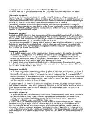b) A equidistância apresentada entre as curvas de nível é de 50 metros.
c) O morro mais alto da figura está representado em A, haja vista estar acima da curva de 350 metros.
Resposta da questão 16:
Dentre as características comuns à Austrália e ao Canadá pode-se apontar: são países com grande
extensão territorial; pouco populosos e pouco povoados; apresentam extensões de áreas anecúmenas em
razão do clima desértico na Austrália e do clima frio no Canadá; são desenvolvidos; embora haja limitações
em razão do clima, são produtores agrícolas; possuem grandes jazidas de minérios.
A população na Austrália concentra-se na área litorânea, particularmente na costa leste, em razão do
deserto de Gibson ocupar a maior parte da área central do país, e no Canadá, concentra-se na fronteira sul
com os Estados Unidos, particularmente na área das planícies centrais, em função das temperaturas mais
rigorosas na porção centro-norte do país.
Resposta da questão 17:
Originalmente BRIC, foi o nome dado à teoria desenvolvida pelo analista financeiro Jim O’neill do Banco
Goldman Sachs, ao afirmar que em meados do século XXI, as maiores economias do mundo seriam Brasil,
Rússia, Índia e China. A tese embasou a aproximação comercial dos emergentes com elevado grau de
complementaridade e em 2011, a África do Sul foi incluída no grupo.
Dentre as assimetrias dos BRICS pode-se apontar: a estrutura política da China e Rússia com fortes traços
ditatoriais em oposição à democracia do Brasil e Índia; a estrutura produtiva no setor manufatureiro da
China em contraste com a reprimarização da balança comercial brasileira ou com o setor de serviços da
Índia; o câmbio das moedas, dentre outros.
Resposta da questão 18:
a) O Japão é um país desenvolvido, urbanizado, com elevada expectativa de vida e taxa de natalidade
muito baixa. As consequências desta dinâmica demográfica podem ser negativas como o severo
envelhecimento populacional, a redução da população absoluta e do mercado consumidor interno e a
escassez de trabalhadores. Assim, o Japão precisa implantar políticas natalistas para equilibrar a
demografia do país e evitar prejuízos econômicos, sociais e geopolíticos.
b) As características demográficas do Japão são similares à de outros países desenvolvidos do mundo
como Canadá, Austrália, Alemanha, entre outros. Estes países, tal como o Japão, apresentam IDH muito
elevado e bons padrões de educação e saúde.
Resposta da questão 19:
a) O Estado Islâmico é um grupo fundamentalista (jihadista ou extremista) islâmico sunita e terrorista. O
grupo surgiu na Síria com o advento da Primavera Árabe. Neste contexto, se organizaram vários grupos
rebeldes sunitas contra o governo do ditador Bashar Al Assad (minoria alauita). O ocidente contribui
enviando armas para os rebeldes e muitas delas foram apropriadas por grupos extremistas. A fusão entre
extremistas sírios com extremistas do Iraque (Estado Islâmico do Iraque) deu origem ao Estado Islâmico
que domina amplos territórios da Síria e do Iraque.
b) O Estado Islâmico luta contra os governos sírio e iraquiano, os curdos, os yazidis, sunitas moderados,
xiitas e os Estados Unidos e seus aliados geopolíticos. O objetivo é criar um Califado, uma nação islâmica
regida por leis religiosas (Estado teocrático) abrangendo o território de vários países muçulmanos do
Oriente Médio e norte da África.
Resposta da questão 20:
a) A Primavera Árabe foi um movimento por democracia contra ditaduras em países árabes no norte da
África e Oriente Médio a partir de 2010. Houve a queda dos regimes autoritários em países como a
Tunísia, onde aconteceu a adoção da democracia pluripartidária. Mesmo assim, o quadro é de
instabilidade política em países como o Iêmen, Líbia e Egito.
b) Na Síria eclodiu um conflito entre o governo ditatorial de Bashar al-Assad (minoria alauita) e rebeldes
sunitas de vários grupos, alguns visando a democracia (Exército de Libertação da Síria) e outros com
ideologia extremista. No caso sírio, o conflito levou a uma guerra civil envolvendo tropas do governo e
rebeldes com milhares de mortos e refugiados. Parte do território sírio foi dominado pelo Estado Islâmico
(grupo fundamentalista sunita e terrorista) que pratica atentados violentos contra sunitas moderados, xiitas,
curdos e ocidentais. O EI também atua no Iraque e objetiva criar um Califado no Oriente Médio e norte da
África.
 