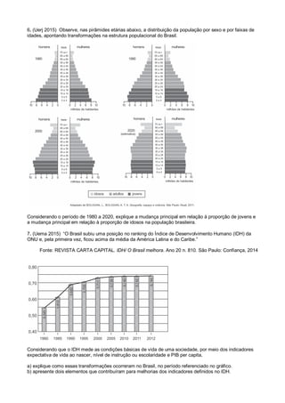 6. (Uerj 2015) Observe, nas pirâmides etárias abaixo, a distribuição da população por sexo e por faixas de
idades, apontando transformações na estrutura populacional do Brasil.
Considerando o período de 1980 a 2020, explique a mudança principal em relação à proporção de jovens e
a mudança principal em relação à proporção de idosos na população brasileira.
7. (Uema 2015) “O Brasil subiu uma posição no ranking do Índice de Desenvolvimento Humano (IDH) da
ONU e, pela primeira vez, ficou acima da média da América Latina e do Caribe.”
Fonte: REVISTA CARTA CAPITAL. IDH/ O Brasil melhora. Ano 20 n. 810. São Paulo: Confiança, 2014
Considerando que o IDH mede as condições básicas de vida de uma sociedade, por meio dos indicadores
expectativa de vida ao nascer, nível de instrução ou escolaridade e PIB per capita,
a) explique como essas transformações ocorreram no Brasil, no período referenciado no gráfico.
b) apresente dois elementos que contribuíram para melhorias dos indicadores definidos no IDH.
 