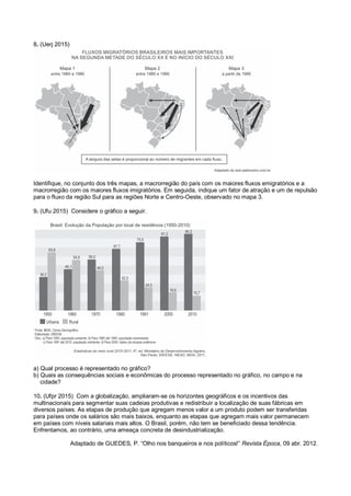 8. (Uerj 2015)
Identifique, no conjunto dos três mapas, a macrorregião do país com os maiores fluxos emigratórios e a
macrorregião com os maiores fluxos imigratórios. Em seguida, indique um fator de atração e um de repulsão
para o fluxo da região Sul para as regiões Norte e Centro-Oeste, observado no mapa 3.
9. (Ufu 2015) Considere o gráfico a seguir.
a) Qual processo é representado no gráfico?
b) Quais as consequências sociais e econômicas do processo representado no gráfico, no campo e na
cidade?
10. (Ufpr 2015) Com a globalização, ampliaram-se os horizontes geográficos e os incentivos das
multinacionais para segmentar suas cadeias produtivas e redistribuir a localização de suas fábricas em
diversos países. As etapas de produção que agregam menos valor a um produto podem ser transferidas
para países onde os salários são mais baixos, enquanto as etapas que agregam mais valor permanecem
em países com níveis salariais mais altos. O Brasil, porém, não tem se beneficiado dessa tendência.
Enfrentamos, ao contrário, uma ameaça concreta de desindustrialização.
Adaptado de GUEDES, P. “Olho nos banqueiros e nos políticos!” Revista Época, 09 abr. 2012.
 