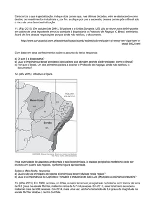 Caracterize o que é globalização, indique dois países que, nas últimas décadas, vêm se destacando como
destino de investimentos industriais e, por fim, explique por que a ascensão desses países põe o Brasil sob
o risco de uma desindustrialização.
11. (Fgv 2015) Em outubro [de 2014], 50 países e a União Europeia (UE) vão se reunir para definir pontos
em aberto de uma importante arma no combate à biopirataria, o Protocolo de Nagoya. O Brasil, entretanto,
ficará de fora dessas negociações porque ainda não ratificou o documento.
http://www.cartacapital.com.br/sustentabilidade/acordo-sobrebiodiversidade-vai-entrar-em-vigor-sem-o-
brasil-8932.html
Com base em seus conhecimentos sobre o assunto do texto, responda:
a) O que é a biopirataria?
b) Qual a importância desse protocolo para países que abrigam grande biodiversidade, como o Brasil?
c) Por que o Brasil, um dos primeiros países a assinar o Protocolo de Nagoya, ainda não ratificou o
documento?
12. (Ufu 2015) Observe a figura.
Pela diversidade de aspectos ambientais e socioeconômicos, o espaço geográfico nordestino pode ser
dividido em quatro sub-regiões, conforme figura apresentada.
Sobre o Meio-Norte, responda:
a) Quais são as principais atividades econômicas desenvolvidas nesta região?
b) Qual é a importância do Complexo Portuário e Industrial de São Luís (MA) para a economia brasileira?
13. (Ufes 2015) Em 1960, ocorreu, no Chile, o maior terremoto já registrado na história, com tremor de terra
de 9,5 graus na escala Richter, matando cerca de 5,7 mil pessoas. Em 2010, esse fenômeno se repetiu,
matando mais de 500 pessoas. Em 2014, mais uma vez, um forte terremoto de 6,4 graus de magnitude na
escala Richter abalou o centro do Chile.
 