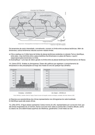 Os terremotos de maior intensidade, normalmente, ocorrem no limite entre as placas tectônicas. Além de
terremotos, outros fenômenos naturais ocorrem nesses limites.
a) Cite e explique os 3 (três) tipos de limites de placas tectônicas existentes no planeta Terra e identifique,
entre eles, o tipo de limite entre a placa tectônica Sul-Americana e a placa de Nazca, o qual é
responsável pelos terremotos no Chile.
b) Exemplifique 1 (um) tipo de relevo gerado no limite entre as placas tectônicas Sul-Americana e de Nazca.
14. (Uema 2015) Analise os climogramas. Esses são gráficos que registram o comportamento da
temperatura e das precipitações ao longo dos meses do ano de qualquer tipo climático.
a) Descreva as características dos climas representados nos climogramas de cada localidade.
b) Identifique quais são esses climas.
15. (Ufes 2015) A figura abaixo apresenta 2 (dois) morros (A e B), representados por curvas de nível, que
são linhas imaginárias de um terreno. Numa curva de nível, todos os pontos têm a mesma altitude, acima
ou abaixo de uma determinada superfície de referência, geralmente o nível médio do mar.
 