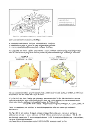 Com base nas informações acima, identifique
a) a vertente que apresenta, na figura, maior inclinação. Justifique;
b) a equidistância entre as curvas de nível representadas na figura;
c) o morro mais alto (A ou B) representado na figura. Justifique.
16. (Uerj 2015) Os mapas e dados apresentados a seguir permitem estabelecer algumas comparações
entre as características geográficas de dois países que possuem semelhanças e diferenças marcantes.
Indique duas características geográficas comuns à Austrália e ao Canadá. Explique, também, a distribuição
da população nos dois países em função do clima.
17. (Ufpr 2015) Os cinco Estados que integram o agrupamento BRICS têm sido identificados como as
potências emergentes neste início de século XXI, ainda que muitos apontem as marcantes assimetrias
existentes entre eles, particularmente após o ingresso da África do Sul.
VISENTINI, Paulo. BRICS – As potências emergentes, Petrópolis, RJ: Vozes, 2013, p.7.
Defina o que são BRICS e esclareça as assimetrias existentes entre dois países que integram o
agrupamento.
18. (Fgvrj 2015) Um relatório divulgado pelo governo japonês mostra que o número de crianças e
adolescentes com até 14 anos é estimado em 17,25 milhões, o número mais baixo desde 1950. É o 28°
ano de queda consecutiva. O grupo representa apenas 13,5% de toda população japonesa – calculada em
cerca de 127 milhões de pessoas.
http://www.bbc.co.uk/portuguese/noticias/2009/05/090504_japaocriancaset_fp.shtml
 