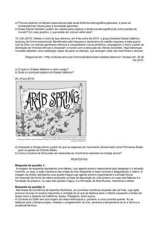 a) Procure explicar os fatores responsáveis pela atual dinâmica demográfica japonesa, e quais as
consequências futuras para a sociedade japonesa.
b) Esses fatores também podem ser usados para explicar a dinâmica demográfica de outros países do
mundo? Em caso positivo, o que existe em comum entre eles?
19. (Ufu 2015) Desde o inicio de sua ofensiva, em 9 de junho de 2014, o grupo jihadista Estado Islâmico
avançou de forma exponencial. Beneficiado pela fraqueza e sectarismo do estado iraquiano e pela guerra
civil na Síria, os radicais ganharam reforços e conquistaram novos territórios, propagaram o terror a partir da
dizimação de minorias étnicas e chocaram o mundo com a execução de vítimas inocentes. Hoje lideranças
mundiais debatem uma coalização capaz de parar os radicais, que avançam cada vez mais fortes e atrozes.
Disponível em: <http://noticias.terra.com.br/mundo/desvende-o-estado-islamico/> Acesso em: 25 de
fev.2015.
a) O que é o Estado Islâmico e como surgiu?
b) Qual é o principal objetivo do Estado Islâmico?
20. (Pucrj 2015)
a) Interprete a charge acima a partir do que se esperava do movimento denominado como Primavera Árabe
para os países do Oriente Médio.
b) Como a Guerra da Síria pode ser associada ao movimento expresso na charge acima?
RESPOSTAS:
Resposta da questão 1:
A imagem da esquerda representa uma falésia, cujo agente erosivo responsável pelo desgaste é a abrasão
marinha, ou seja, a ação mecânica das ondas do mar solapando a base rochosa e desgastando o relevo. A
imagem da direita representa uma queda d’água cujo agente erosivo responsável é a erosão fluvial.
Um exemplo de forma de relevo produzida na fase de deposição do ciclo erosivo no caso das falésias é a
formação de praias e, no caso das quedas d’água, é a formação de ilhas fluviais, meandros e deltas.
Resposta da questão 2:
Nas áreas de ocorrência de desertos litorâneos, as correntes marítimas atuantes são as frias, cuja ação,
provoca chuvas no oceano reduzindo a umidade do ar que se desloca para o interior causando a aridez de
áreas como o Deserto da Califórnia, Saara, Patagônia, entre outros.
A Corrente do Golfo tem sua origem em área intertropical e, portanto, é uma corrente quente. Ao se
deslocar para o litoral europeu, impede o congelamento do mar, ameniza a temperatura do ar e diminui a
amplitude térmica.
 