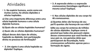 Atividades
• 1. Na espécie humana, assim como em
muitas outras, há células diploides e
células haploides.
a) Cite uma importante diferença entre uma
célula haploide humana e uma célula
diploide humana.
b) Quais são as células haploides humanas?
c) Quais são as células diploides humanas?
d)Qual desses dois tipos de células,
haploide ou diploide, tem participação
direta no processo de fertilização?
• 2. Um zigoto é uma célula haploide ou
diploide? Explique.
• 3. A expressão alelos e a expressão
cromossomos Homólogos significam a
mesma coisa? Explique.
• 4. Nas células diploides do seu corpo há
46 cromossomos.
a) Quantos deles são herança de seu
pai?E quantos são herança de sua mãe?
b)No seu corpo há centenas de trilhões
de células diploides. Explique como é
possível que todas elas possuam cópias
desses cromossomos que você herdou de
seus pais se, nos gametas deles que
participaram da fecundação, havia
cromossomos suficientes apenas para a
formação do zigoto.
 