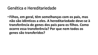 Genética e Hereditariedade
• Filhos, em geral, têm semelhanças com os pais, mas
não são idênticos a eles. A hereditariedade deve-se à
transferência de genes dos pais para os filhos. Como
ocorre essa transferência? Por que nem todos os
genes são transferidos?
 