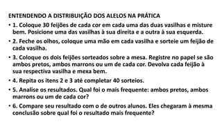 ENTENDENDO A DISTRIBUIÇÃO DOS ALELOS NA PRÁTICA
• 1. Coloque 30 feijões de cada cor em cada uma das duas vasilhas e misture
bem. Posicione uma das vasilhas à sua direita e a outra à sua esquerda.
• 2. Feche os olhos, coloque uma mão em cada vasilha e sorteie um feijão de
cada vasilha.
• 3. Coloque os dois feijões sorteados sobre a mesa. Registre no papel se são
ambos pretos, ambos marrons ou um de cada cor. Devolva cada feijão à
sua respectiva vasilha e mexa bem.
• 4. Repita os itens 2 e 3 até completar 40 sorteios.
• 5. Analise os resultados. Qual foi o mais frequente: ambos pretos, ambos
marrons ou um de cada cor?
• 6. Compare seu resultado com o de outros alunos. Eles chegaram à mesma
conclusão sobre qual foi o resultado mais frequente?
 
