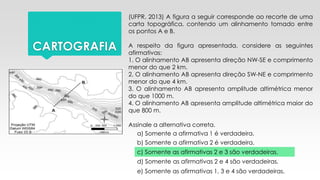 CARTOGRAFIA
(UFPR, 2013) A figura a seguir corresponde ao recorte de uma
carta topográfica, contendo um alinhamento tomado entre
os pontos A e B.
A respeito da figura apresentada, considere as seguintes
afirmativas:
1. O alinhamento AB apresenta direção NW-SE e comprimento
menor do que 2 km.
2. O alinhamento AB apresenta direção SW-NE e comprimento
menor do que 4 km.
3. O alinhamento AB apresenta amplitude altimétrica menor
do que 1000 m.
4. O alinhamento AB apresenta amplitude altimétrica maior do
que 800 m.
Assinale a alternativa correta.
a) Somente a afirmativa 1 é verdadeira.
b) Somente a afirmativa 2 é verdadeira.
c) Somente as afirmativas 2 e 3 são verdadeiras.
d) Somente as afirmativas 2 e 4 são verdadeiras.
e) Somente as afirmativas 1, 3 e 4 são verdadeiras.
 