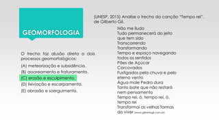 GEOMORFOLOGIA
(UNESP, 2015) Analise o trecho da canção “Tempo rei”,
de Gilberto Gil.
Não me iludo
Tudo permanecerá do jeito
que tem sido
Transcorrendo
Transformando
Tempo e espaço navegando
todos os sentidos
Pães de Açúcar
Corcovados
Fustigados pela chuva e pelo
eterno vento
Água mole Pedra dura
Tanto bate que não restará
nem pensamento
Tempo rei, ó, tempo rei, ó,
tempo rei
Transformai as velhas formas
do viver (www.gilbertogil.com.br)
O trecho faz alusão direta a dois
processos geomorfológicos:
(A) meteorização e subsidência.
(B) assoreamento e fraturamento.
(C) erosão e esculpimento.
(D) lixiviação e escarpamento.
(E) abrasão e soerguimento.
 