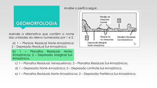 GEOMORFOLOGIA
Analise o perfil a seguir.
Assinale a alternativa que contém o nome
das unidades do relevo numeradas por 1 e 2.
a) 1 – Planície Residual Norte-Amazônica;
2 – Depressão Residual Sul-Amazônica.
b) 1 – Planaltos Residuais Norte-
Amazônicos; 2 – Depressão Marginal Sul-
Amazônica.
c) 1 – Planaltos Residuais Venezuelanos; 2 – Planaltos Residuais Sul-Amazônicos.
d) 1 – Depressão Norte-Amazônica; 2 – Depressão Limítrofe Sul-Amazônica.
e) 1 – Planaltos Residuais Norte-Amazônicos; 2 – Depressão Periférica Sul-Amazônica.
 