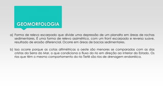 GEOMORFOLOGIA
a) Forma de relevo escarpado que divide uma depressão de um planalto em áreas de rochas
sedimentares. É uma forma de relevo assimétrico, com um front escarpado e reverso suave,
resultado de erosão diferencial. Ocorre em áreas de bacias sedimentares.
b) Isso ocorre porque as cotas altimétricas a oeste são menores se comparadas com as das
cristas da Serra do Mar, o que condiciona o fluxo do rio em direção ao interior do Estado. Os
rios que têm o mesmo comportamento do rio Tietê são rios de drenagem endorréica.
 