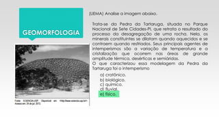 GEOMORFOLOGIA
(UEMA) Analise a imagem abaixo.
Trata-se da Pedra da Tartaruga, situada no Parque
Nacional de Sete Cidades-PI, que retrata o resultado do
processo da desagregação de uma rocha. Nela, os
minerais constituintes se dilatam quando aquecidos e se
contraem quando resfriados. Seus principais agentes de
intemperismos são a variação de temperatura e a
cristalização que ocorrem nas áreas de grande
amplitude térmica, desérticas e semiáridas.
O que caracterizou essa modelagem da Pedra da
Tartaruga foi o intemperismo
a) cratônico.
b) biológico.
c) químico.
d) fluvial.
e) físico.
 