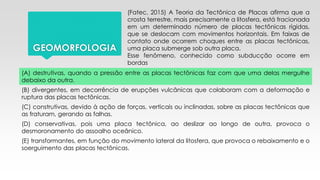 GEOMORFOLOGIA
(Fatec, 2015) A Teoria da Tectônica de Placas afirma que a
crosta terrestre, mais precisamente a litosfera, está fracionada
em um determinado número de placas tectônicas rígidas,
que se deslocam com movimentos horizontais. Em faixas de
contato onde ocorrem choques entre as placas tectônicas,
uma placa submerge sob outra placa.
Esse fenômeno, conhecido como subducção ocorre em
bordas
(A) destrutivas, quando a pressão entre as placas tectônicas faz com que uma delas mergulhe
debaixo da outra.
(B) divergentes, em decorrência de erupções vulcânicas que colaboram com a deformação e
ruptura das placas tectônicas.
(C) construtivas, devido à ação de forças, verticais ou inclinadas, sobre as placas tectônicas que
as fraturam, gerando as falhas.
(D) conservativas, pois uma placa tectônica, ao deslizar ao longo de outra, provoca o
desmoronamento do assoalho oceânico.
(E) transformantes, em função do movimento lateral da litosfera, que provoca o rebaixamento e o
soerguimento das placas tectônicas.
 