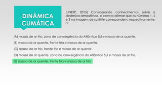 (UNESP, 2015) Considerando conhecimentos sobre a
dinâmica atmosférica, é correto afirmar que os números 1, 2
e 3 na imagem de satélite correspondem, respectivamente,
a
DINÂMICA
CLIMÁTICA
(A) massa de ar frio, zona de convergência do Atlântico Sul e massa de ar quente.
(B) massa de ar quente, frente fria e massa de ar quente.
(C) massa de ar frio, frente fria e massa de ar quente.
(D) massa de ar quente, zona de convergência do Atlântico Sul e massa de ar frio.
(E) massa de ar quente, frente fria e massa de ar frio
 