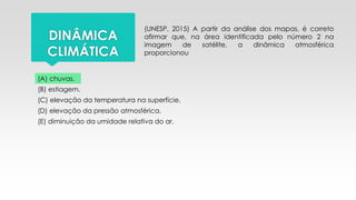 DINÂMICA
CLIMÁTICA
(UNESP, 2015) A partir da análise dos mapas, é correto
afirmar que, na área identificada pelo número 2 na
imagem de satélite, a dinâmica atmosférica
proporcionou
(A) chuvas.
(B) estiagem.
(C) elevação da temperatura na superfície.
(D) elevação da pressão atmosférica.
(E) diminuição da umidade relativa do ar.
 
