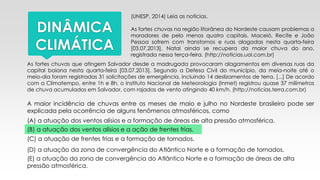 DINÂMICA
CLIMÁTICA
(UNESP, 2014) Leia as notícias.
As fortes chuvas na região litorânea do Nordeste causam problemas a
moradores de pelo menos quatro capitais. Maceió, Recife e João
Pessoa sofrem com transtornos e ruas alagadas nesta quarta-feira
[03.07.2013]. Natal ainda se recupera da maior chuva do ano,
registrada nessa terça-feira. (http://noticias.uol.com.br)
As fortes chuvas que atingem Salvador desde a madrugada provocaram alagamentos em diversas ruas da
capital baiana nesta quarta-feira [03.07.2013]. Segundo a Defesa Civil do município, da meia-noite até o
meio-dia foram registradas 31 solicitações de emergência, incluindo 14 deslizamentos de terra. [...] De acordo
com a Climatempo, entre 1h e 8h, o Instituto Nacional de Meteorologia (Inmet) registrou quase 37 milímetros
de chuva acumulados em Salvador, com rajadas de vento atingindo 40 km/h. (http://noticias.terra.com.br)
A maior incidência de chuvas entre os meses de maio e julho no Nordeste brasileiro pode ser
explicada pela ocorrência de alguns fenômenos atmosféricos, como
(A) a atuação dos ventos alísios e a formação de áreas de alta pressão atmosférica.
(B) a atuação dos ventos alísios e a ação de frentes frias.
(C) a atuação de frentes frias e a formação de tornados.
(D) a atuação da zona de convergência do Atlântico Norte e a formação de tornados.
(E) a atuação da zona de convergência do Atlântico Norte e a formação de áreas de alta
pressão atmosférica.
 