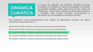 DINÂMICA
CLIMÁTICA
O Grupo de Trabalho em Previsão Climática Sazonal,
vinculado ao Ministério da Ciência, Tecnologia e Inovação
do governo brasileiro, previu para 2015 chuvas acima da
média para o Sul do país e abaixo da média para o Norte e
o Nordeste. Esse quadro climático possivelmente é
decorrente da continuidade do fenômeno El Niño.
Esse fenômeno ocorre principalmente em função de alterações anormais nas águas
superficiais e subsuperficiais do
(A) Oceano Índico Tropical, quando em processo de aquecimento.
(B) Oceano Pacífico Tropical, quando em processo de resfriamento.
(C) Oceano Pacífico Tropical, quando em processo de aquecimento.
(D) Oceano Atlântico Tropical, quando em processo de resfriamento.
(E) Oceano Atlântico Tropical, quando em processo de aquecimento.
 