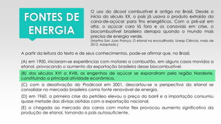 FONTES DE
ENERGIA
O uso do álcool combustível é antigo no Brasil. Desde o
início do século XX, o país já usava o produto extraído da
cana-de-açúcar para fins energéticos. Com o pré-sal em
alta, o açúcar caro lá fora e os canaviais em crise, o
biocombustível brasileiro derrapa quando o mundo mais
precisa de energia verde.
(Martha San Juan França. O etanol na encruzilhada. Unesp Ciência, maio de
2012. Adaptado.)
A partir da leitura do texto e de seus conhecimentos, pode-se afirmar que, no Brasil,
(A) em 1900, iniciaram-se experiências com motores a combustão, em alguns casos movidos a
etanol, provocando o aumento da exportação brasileira desse biocombustível.
(B) dos séculos XVI a XVIII, os engenhos de açúcar se expandiram pela região Nordeste,
constituindo a principal atividade econômica.
(C) com a desativação do Proálcool em 2001, descartou-se a perspectiva do etanol se
consolidar no mercado brasileiro como fonte renovável de energia.
(D) em 1960, a primeira crise do petróleo elevou o preço do barril e a importação consumiu
quase metade das divisas obtidas com a exportação nacional.
(E) a chegada ao mercado dos carros com motor flex provocou aumento significativo da
produção de etanol, tornando o país autossuficiente.
 