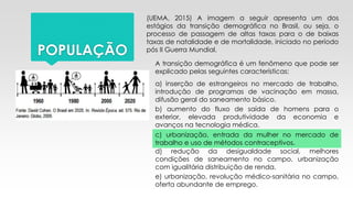 POPULAÇÃO
(UEMA, 2015) A imagem a seguir apresenta um dos
estágios da transição demográfica no Brasil, ou seja, o
processo de passagem de altas taxas para o de baixas
taxas de natalidade e de mortalidade, iniciado no período
pós II Guerra Mundial.
A transição demográfica é um fenômeno que pode ser
explicado pelas seguintes características:
a) inserção de estrangeiros no mercado de trabalho,
introdução de programas de vacinação em massa,
difusão geral do saneamento básico.
b) aumento do fluxo de saída de homens para o
exterior, elevada produtividade da economia e
avanços na tecnologia médica.
c) urbanização, entrada da mulher no mercado de
trabalho e uso de métodos contraceptivos.
d) redução da desigualdade social, melhores
condições de saneamento no campo, urbanização
com igualitária distribuição de renda.
e) urbanização, revolução médico-sanitária no campo,
oferta abundante de emprego.
 