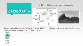 CARTOGRAFIA
(UNESP, 2015) Observe o mapa e a fotografia.
A partir de conhecimentos cartográficos sobre orientação, localização e altimetria, é correto afirmar
que a fotografia foi realizada a partir da posição
(A) 2.
(B) 5.
(C) 3.
(D) 4.
(E) 1.
 