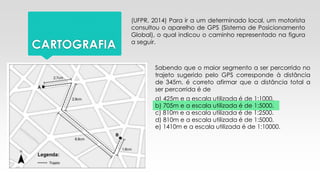 CARTOGRAFIA
(UFPR, 2014) Para ir a um determinado local, um motorista
consultou o aparelho de GPS (Sistema de Posicionamento
Global), o qual indicou o caminho representado na figura
a seguir.
Sabendo que o maior segmento a ser percorrido no
trajeto sugerido pelo GPS corresponde à distância
de 345m, é correto afirmar que a distância total a
ser percorrida é de
e) 1410m e a escala utilizada é de 1:10000.
a) 425m e a escala utilizada é de 1:1000.
b) 705m e a escala utilizada é de 1:5000.
c) 810m e a escala utilizada é de 1:2500.
d) 810m e a escala utilizada é de 1:5000.
 
