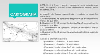 CARTOGRAFIA
(UFPR, 2013) A figura a seguir corresponde ao recorte de uma
carta topográfica, contendo um alinhamento tomado entre
os pontos A e B.
A respeito da figura apresentada, considere as seguintes
afirmativas:
1. O alinhamento AB apresenta direção NW-SE e comprimento
menor do que 2 km.
2. O alinhamento AB apresenta direção SW-NE e comprimento
menor do que 4 km.
3. O alinhamento AB apresenta amplitude altimétrica menor
do que 1000 m.
4. O alinhamento AB apresenta amplitude altimétrica maior do
que 800 m.
Assinale a alternativa correta.
a) Somente a afirmativa 1 é verdadeira.
b) Somente a afirmativa 2 é verdadeira.
c) Somente as afirmativas 2 e 3 são verdadeiras.
d) Somente as afirmativas 2 e 4 são verdadeiras.
e) Somente as afirmativas 1, 3 e 4 são verdadeiras.
 
