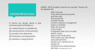 GEOMORFOLOGIA
(UNESP, 2015) Analise o trecho da canção “Tempo rei”,
de Gilberto Gil.
Não me iludo
Tudo permanecerá do jeito
que tem sido
Transcorrendo
Transformando
Tempo e espaço navegando
todos os sentidos
Pães de Açúcar
Corcovados
Fustigados pela chuva e pelo
eterno vento
Água mole Pedra dura
Tanto bate que não restará
nem pensamento
Tempo rei, ó, tempo rei, ó,
tempo rei
Transformai as velhas formas
do viver (www.gilbertogil.com.br)
O trecho faz alusão direta a dois
processos geomorfológicos:
(A) meteorização e subsidência.
(B) assoreamento e fraturamento.
(C) erosão e esculpimento.
(D) lixiviação e escarpamento.
(E) abrasão e soerguimento.
 