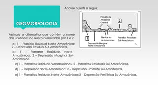 GEOMORFOLOGIA
Analise o perfil a seguir.
Assinale a alternativa que contém o nome
das unidades do relevo numeradas por 1 e 2.
a) 1 – Planície Residual Norte-Amazônica;
2 – Depressão Residual Sul-Amazônica.
b) 1 – Planaltos Residuais Norte-
Amazônicos; 2 – Depressão Marginal Sul-
Amazônica.
c) 1 – Planaltos Residuais Venezuelanos; 2 – Planaltos Residuais Sul-Amazônicos.
d) 1 – Depressão Norte-Amazônica; 2 – Depressão Limítrofe Sul-Amazônica.
e) 1 – Planaltos Residuais Norte-Amazônicos; 2 – Depressão Periférica Sul-Amazônica.
 