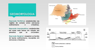 GEOMORFOLOGIA
Depressão Periférica: estabelecidas nas
regiões de contato entre estruturas
sedimentares e cristalinas.
Depressão Interplanáltica: estabelecidas
em áreas mais baixas em relação aos
planaltos que as circundam.
Depressão Marginal: margeiam as bordas
de bacias sedimentares, esculpidas em
estruturas cristalinas.
 