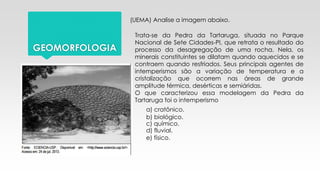 GEOMORFOLOGIA
(UEMA) Analise a imagem abaixo.
Trata-se da Pedra da Tartaruga, situada no Parque
Nacional de Sete Cidades-PI, que retrata o resultado do
processo da desagregação de uma rocha. Nela, os
minerais constituintes se dilatam quando aquecidos e se
contraem quando resfriados. Seus principais agentes de
intemperismos são a variação de temperatura e a
cristalização que ocorrem nas áreas de grande
amplitude térmica, desérticas e semiáridas.
O que caracterizou essa modelagem da Pedra da
Tartaruga foi o intemperismo
a) cratônico.
b) biológico.
c) químico.
d) fluvial.
e) físico.
 