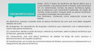 GEOMORFOLOGIA
(Fatec, 2015) A Teoria da Tectônica de Placas afirma que a
crosta terrestre, mais precisamente a litosfera, está fracionada
em um determinado número de placas tectônicas rígidas,
que se deslocam com movimentos horizontais. Em faixas de
contato onde ocorrem choques entre as placas tectônicas,
uma placa submerge sob outra placa.
Esse fenômeno, conhecido como subducção ocorre em
bordas
(A) destrutivas, quando a pressão entre as placas tectônicas faz com que uma delas mergulhe
debaixo da outra.
(B) divergentes, em decorrência de erupções vulcânicas que colaboram com a deformação e
ruptura das placas tectônicas.
(C) construtivas, devido à ação de forças, verticais ou inclinadas, sobre as placas tectônicas que
as fraturam, gerando as falhas.
(D) conservativas, pois uma placa tectônica, ao deslizar ao longo de outra, provoca o
desmoronamento do assoalho oceânico.
(E) transformantes, em função do movimento lateral da litosfera, que provoca o rebaixamento e o
soerguimento das placas tectônicas.
 