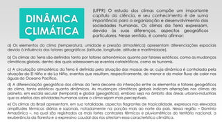 DINÂMICA
CLIMÁTICA
(UFPR) O estudo dos climas compõe um importante
capitulo da ciência, e seu conhecimento é de suma
importância para a organização e desenvolvimento das
sociedades humanas. Os climas da Terra expressam,
devido às suas diferenças, aspectos geográficos
particulares. Nesse sentido, é correto afirmar:
a) Os elementos do clima (temperatura, umidade e pressão atmosférica) apresentam diferenciações espaciais
devido à influência dos fatores geográficos (latitude, longitude, altitude e maritimidade).
b) Os climas da Terra são definidos tanto por fatores astronômicos quanto por fatores estáticos, como as mudanças
climáticas globais, dentro das quais sobressaem-se eventos catastróficos, como as tsunamis.
c) A circulação atmosférica da Terra é definida pela atuação das massas de ar, cuja dinâmica é controlada pela
atuação do El Niño e do La Niña, eventos que resultam, respectivamente, do menor e do maior fluxo de calor nas
águas do Oceano Pacífico.
d) A diferenciação geográfica dos climas da Terra decorre da interação entre os elementos e fatores geográficos
do clima, tanto estáticos quanto dinâmicos. As mudanças climáticas globais indicam alterações nos climas do
planeta, em escala secular (temporal) e global (geográfica), embora seja no âmbito das áreas urbano-industriais
que os efeitos das atividades humanas sobre o clima sejam mais perceptíveis.
e) Os climas do Brasil apresentam, em sua totalidade, aspectos flagrantes de tropicalidade, expressos nas elevadas
amplitudes térmicas diárias e sazonais, notadamente na porção mais ao norte do país. Nessa região – Domínio
Amazônico –, na qual são registrados os mais fortes contrastes térmicos e pluviométricos do território nacional, a
exuberância da floresta e o expressivo caudal dos rios atestam essa característica climática.
 